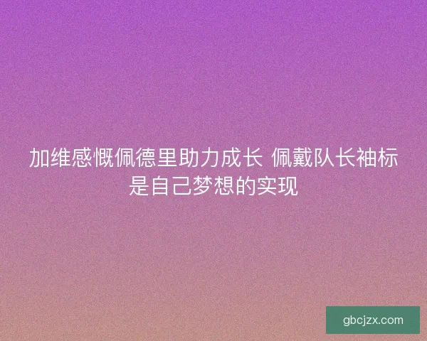加维感慨佩德里助力成长 佩戴队长袖标是自己梦想的实现