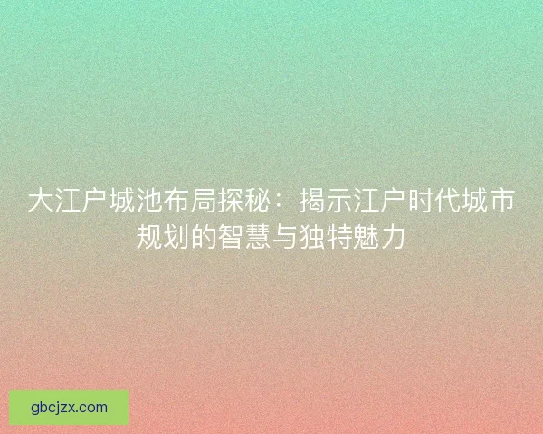大江户城池布局探秘：揭示江户时代城市规划的智慧与独特魅力