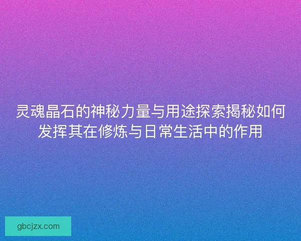 灵魂晶石的神秘力量与用途探索揭秘如何发挥其在修炼与日常生活中的作用