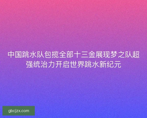 中国跳水队包揽全部十三金展现梦之队超强统治力开启世界跳水新纪元