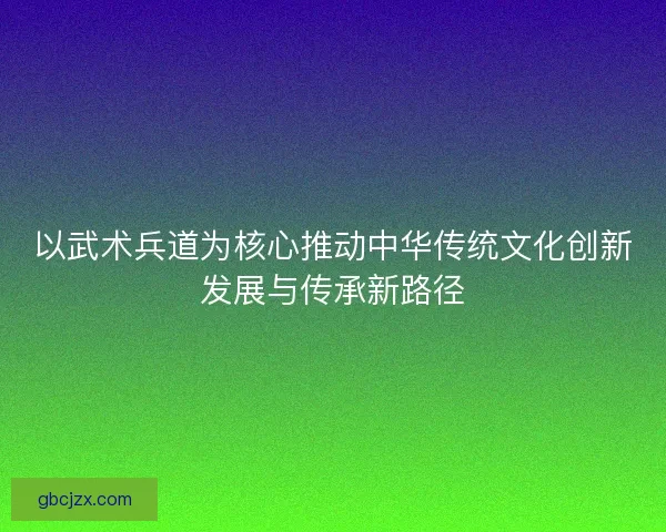 以武术兵道为核心推动中华传统文化创新发展与传承新路径