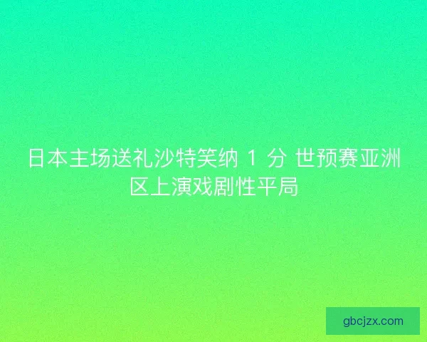 日本主场送礼沙特笑纳 1 分 世预赛亚洲区上演戏剧性平局