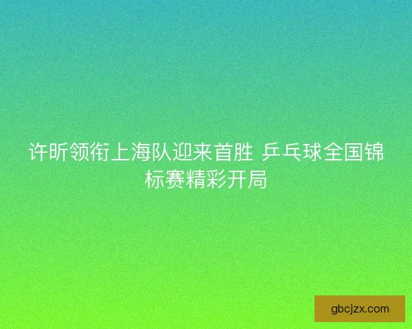 许昕领衔上海队迎来首胜 乒乓球全国锦标赛精彩开局