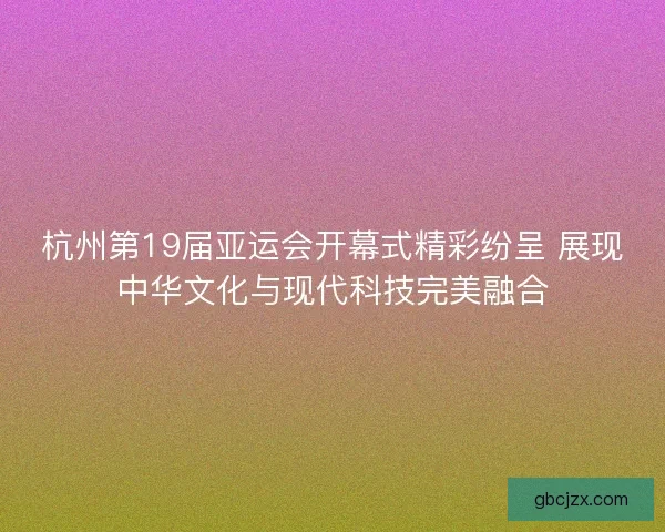 杭州第19届亚运会开幕式精彩纷呈 展现中华文化与现代科技完美融合