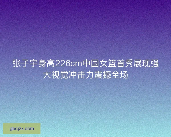 张子宇身高226cm中国女篮首秀展现强大视觉冲击力震撼全场